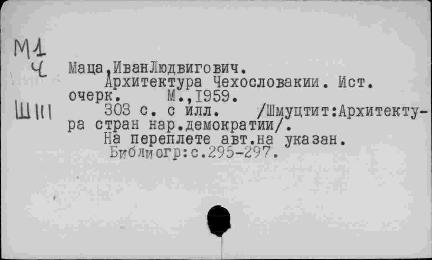 ﻿Маца. Иван Людвигович.
Архитектура Чехословакии. Ист. очерк. М.,1959.
ШНІ 303 с. с илл. /Шмуцтит:Архитекту ра стран нар.демократии/.
На переплете авт.на указан.
Библиогр:с.295-297.